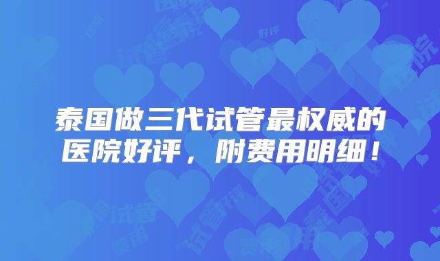 泰国做三代试管最权威的医院好评,附费用明细!