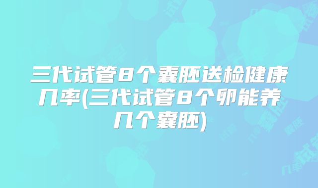 三代试管8个囊胚送检健康几率(三代试管8个卵能养几个囊胚)