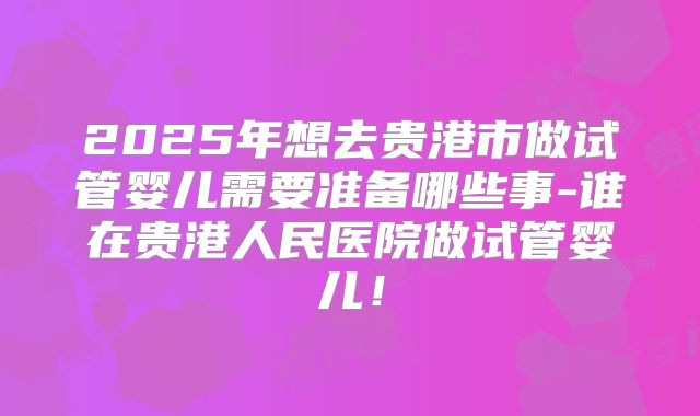 2025年想去贵港市做试管婴儿需要准备哪些事-谁在贵港人民医院做试管婴儿！