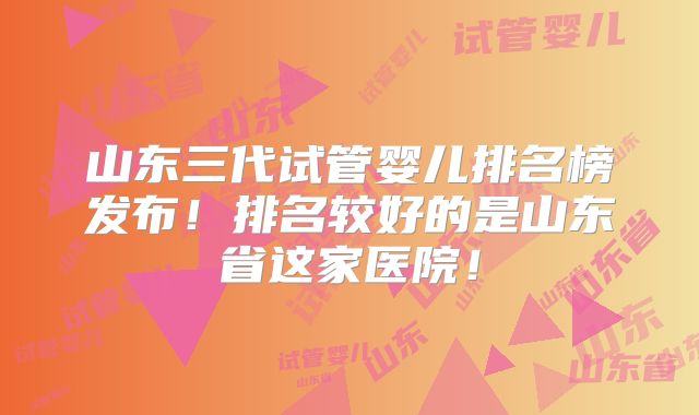山东三代试管婴儿排名榜发布！排名较好的是山东省这家医院！