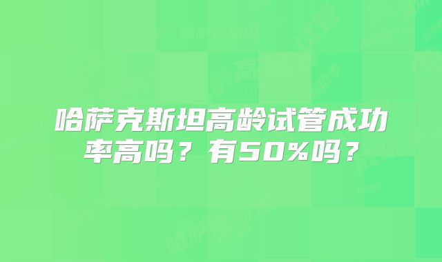 哈萨克斯坦高龄试管成功率高吗？有50%吗？