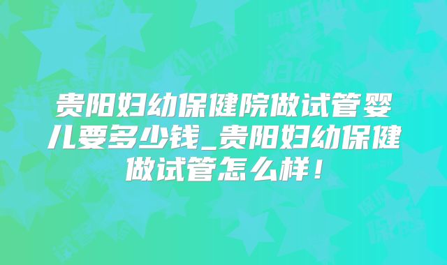 贵阳妇幼保健院做试管婴儿要多少钱_贵阳妇幼保健做试管怎么样！