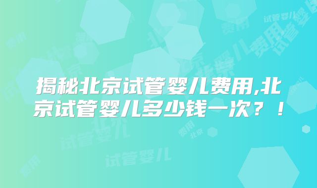 揭秘北京试管婴儿费用,北京试管婴儿多少钱一次？！