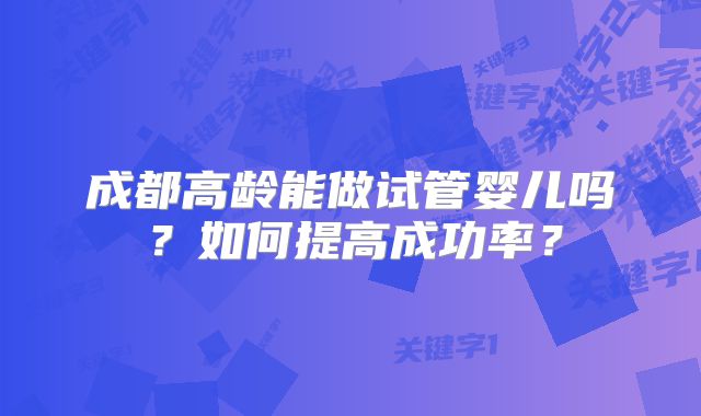 成都高龄能做试管婴儿吗？如何提高成功率？