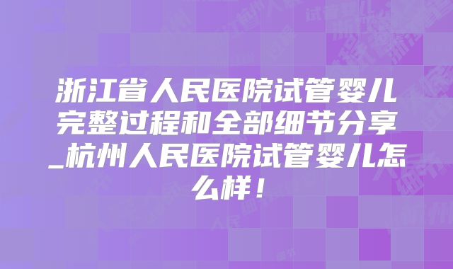 浙江省人民医院试管婴儿完整过程和全部细节分享_杭州人民医院试管婴儿怎么样！