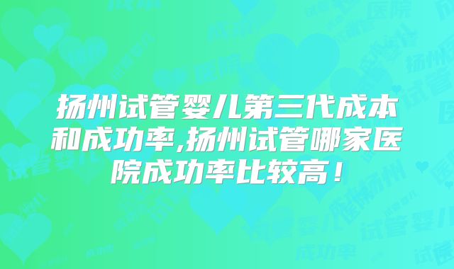 扬州试管婴儿第三代成本和成功率,扬州试管哪家医院成功率比较高！