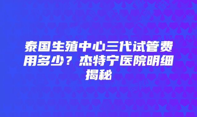 泰国生殖中心三代试管费用多少？杰特宁医院明细揭秘