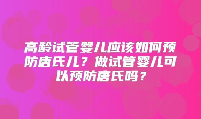 高龄试管婴儿应该如何预防唐氏儿?做试管婴儿可以预防唐氏吗?
