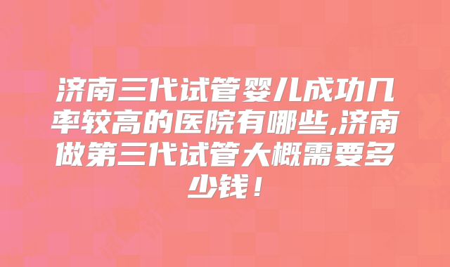 济南三代试管婴儿成功几率较高的医院有哪些,济南做第三代试管大概需要多少钱！