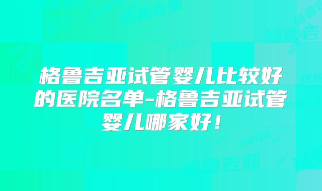 格鲁吉亚试管婴儿比较好的医院名单-格鲁吉亚试管婴儿哪家好!