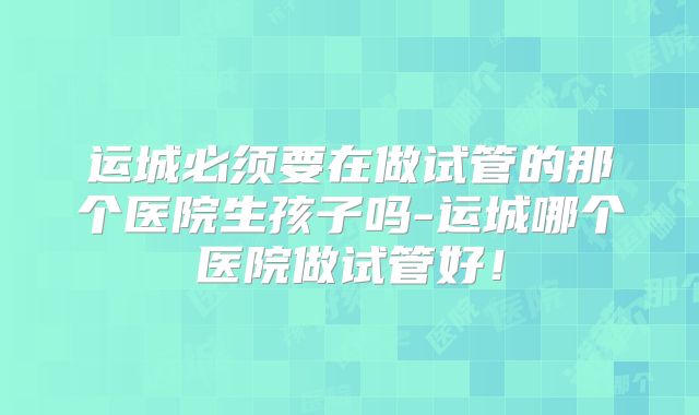 运城必须要在做试管的那个医院生孩子吗-运城哪个医院做试管好！