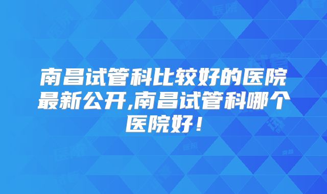 南昌试管科比较好的医院最新公开,南昌试管科哪个医院好!