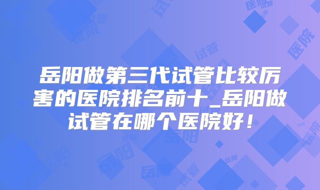 岳阳做第三代试管比较厉害的医院排名前十_岳阳做试管在哪个医院好!