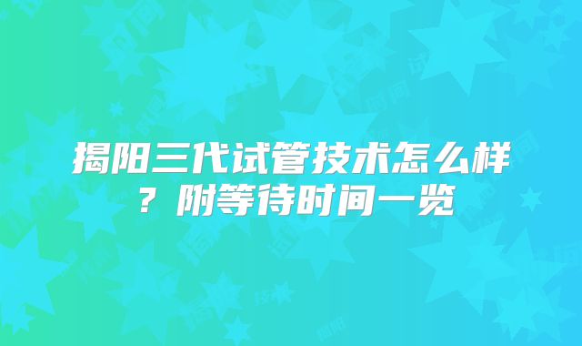 揭阳三代试管技术怎么样？附等待时间一览