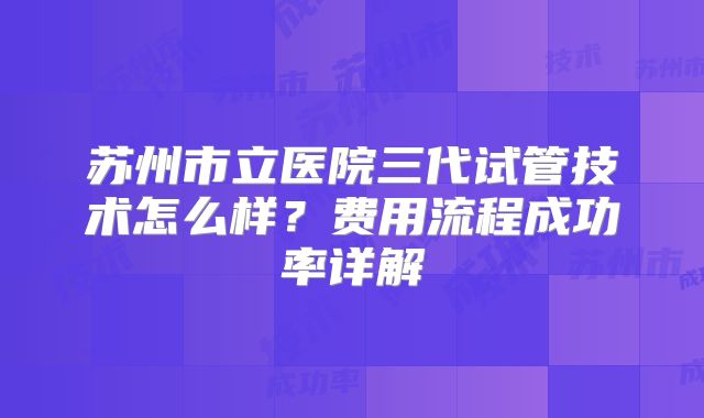 苏州市立医院三代试管技术怎么样？费用流程成功率详解