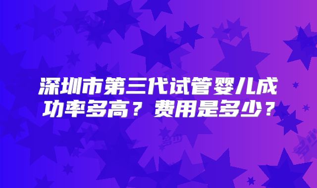 深圳市第三代试管婴儿成功率多高？费用是多少？
