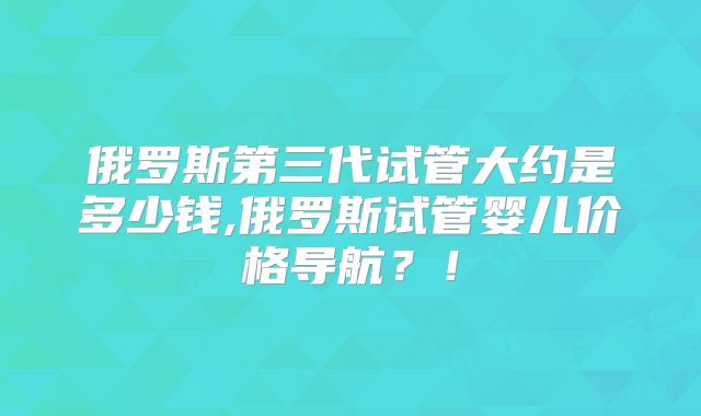 俄罗斯第三代试管大约是多少钱,俄罗斯试管婴儿价格导航?!