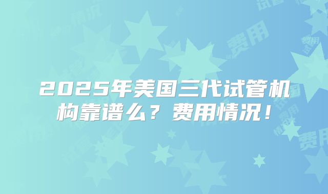2025年美国三代试管机构靠谱么？费用情况！