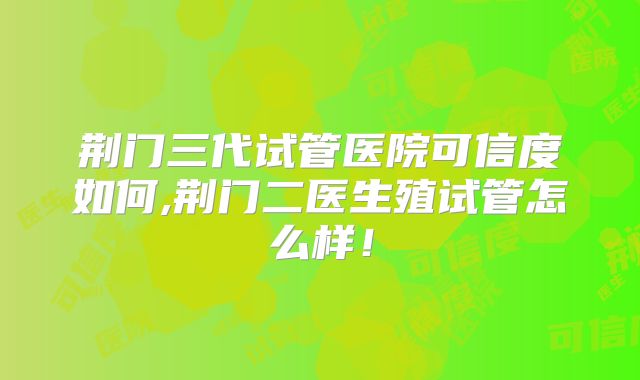 荆门三代试管医院可信度如何,荆门二医生殖试管怎么样！