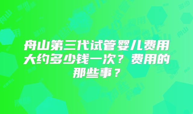 舟山第三代试管婴儿费用大约多少钱一次？费用的那些事？