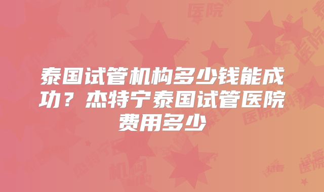 泰国试管机构多少钱能成功？杰特宁泰国试管医院费用多少
