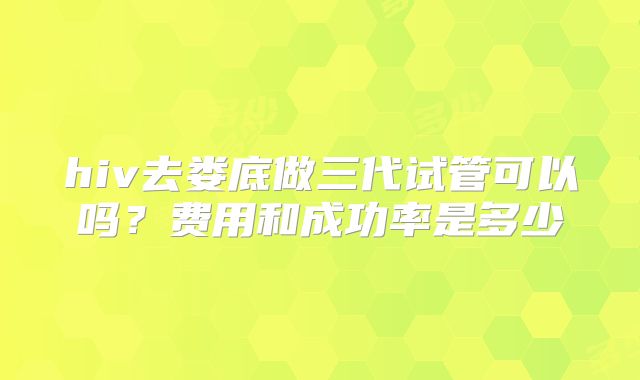 hiv去娄底做三代试管可以吗?费用和成功率是多少