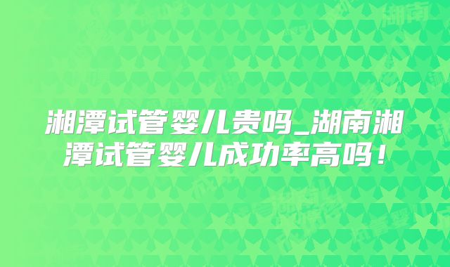 湘潭试管婴儿贵吗_湖南湘潭试管婴儿成功率高吗！
