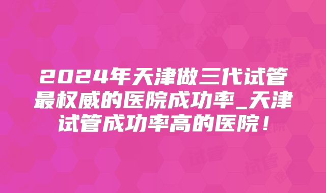 2024年天津做三代试管最权威的医院成功率_天津试管成功率高的医院!