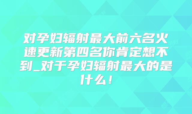 对孕妇辐射最大前六名火速更新第四名你肯定想不到_对于孕妇辐射最大的是什么！