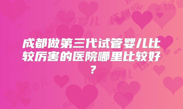 成都做第三代试管婴儿比较厉害的医院哪里比较好？
