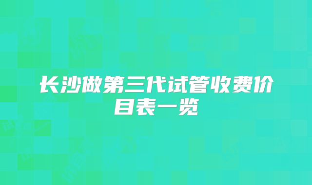 长沙做第三代试管收费价目表一览