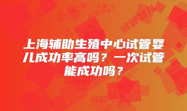 上海辅助生殖中心试管婴儿成功率高吗?一次试管能成功吗?