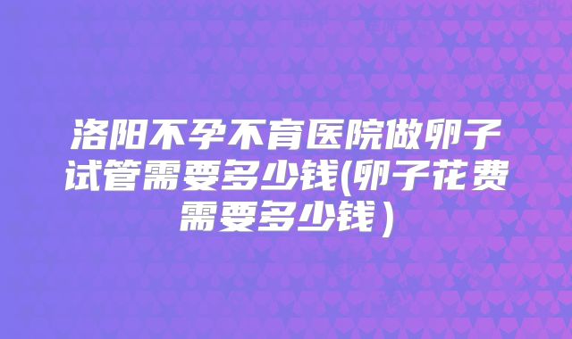 洛阳不孕不育医院做卵子试管需要多少钱(卵子花费需要多少钱）