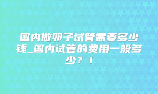 国内做卵子试管需要多少钱_国内试管的费用一般多少?!