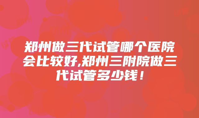 郑州做三代试管哪个医院会比较好,郑州三附院做三代试管多少钱！