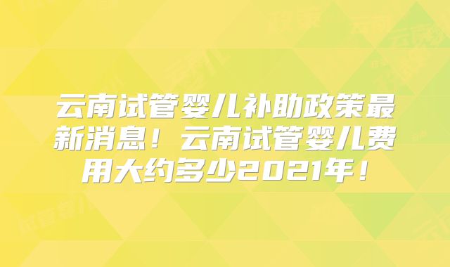 云南试管婴儿补助政策最新消息!云南试管婴儿费用大约多少2021年!