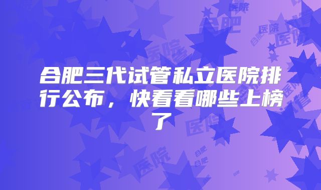 合肥三代试管私立医院排行公布，快看看哪些上榜了