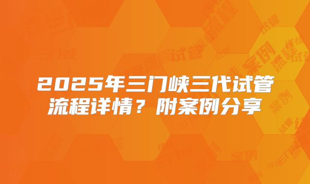 2025年三门峡三代试管流程详情?附案例分享