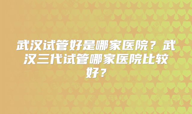 武汉试管好是哪家医院？武汉三代试管哪家医院比较好？