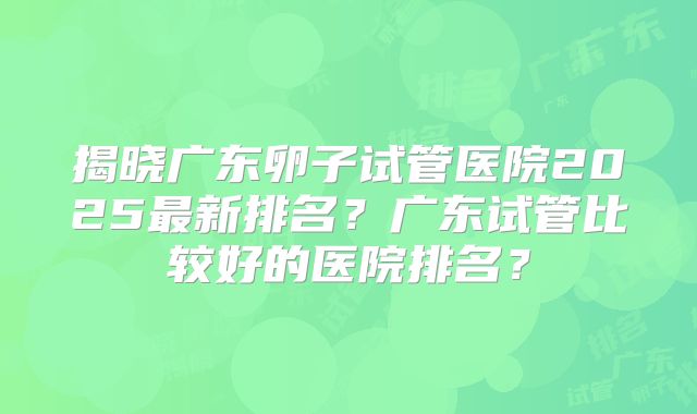 揭晓广东卵子试管医院2025最新排名?广东试管比较好的医院排名?