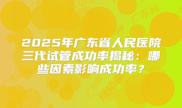 2025年广东省人民医院三代试管成功率揭秘:哪些因素影响成功率?