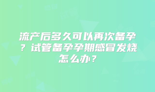 流产后多久可以再次备孕？试管备孕孕期感冒发烧怎么办？