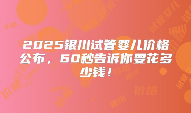 2025银川试管婴儿价格公布,60秒告诉你要花多少钱!