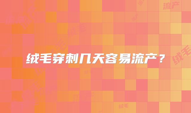 绒毛穿刺几天容易流产？