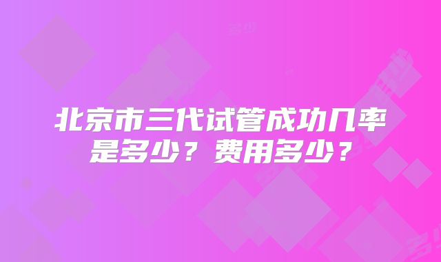 北京市三代试管成功几率是多少?费用多少?