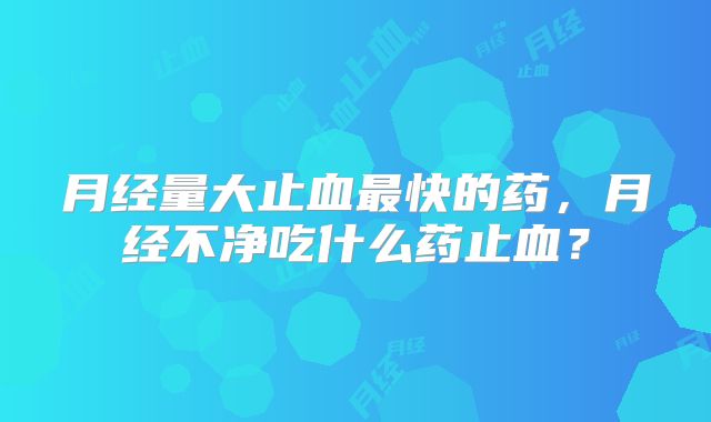 月经量大止血最快的药，月经不净吃什么药止血？