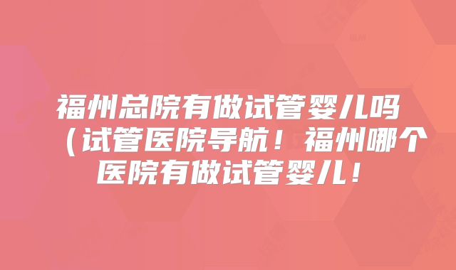 福州总院有做试管婴儿吗（试管医院导航！福州哪个医院有做试管婴儿！