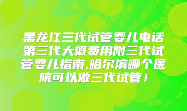 黑龙江三代试管婴儿电话第三代大概费用附三代试管婴儿指南,哈尔滨哪个医院可以做三代试管！