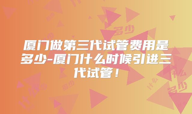 厦门做第三代试管费用是多少-厦门什么时候引进三代试管!