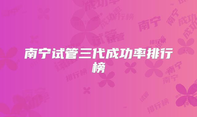 南宁试管三代成功率排行榜